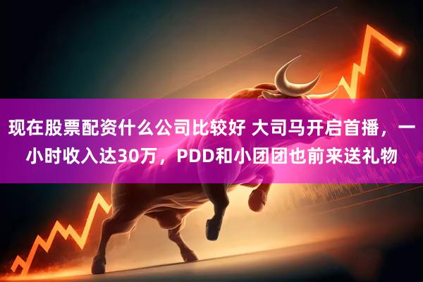 现在股票配资什么公司比较好 大司马开启首播，一小时收入达30万，PDD和小团团也前来送礼物