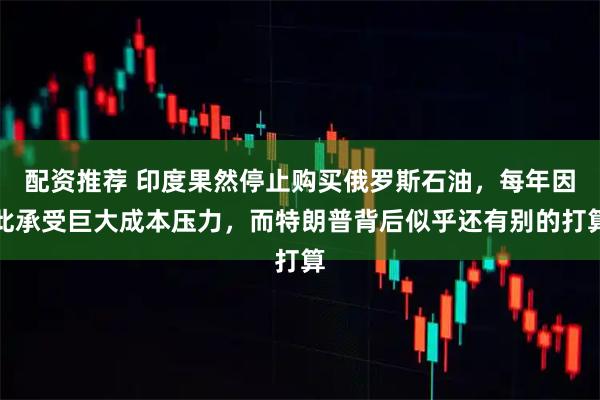 配资推荐 印度果然停止购买俄罗斯石油，每年因此承受巨大成本压力，而特朗普背后似乎还有别的打算