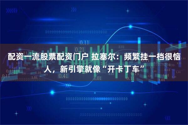 配资一流股票配资门户 拉塞尔：频繁挂一档很恼人，新引擎就像“开卡丁车”