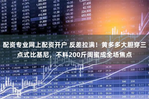 配资专业网上配资开户 反差拉满！黄多多大胆穿三点式比基尼，不料200斤闺蜜成全场焦点